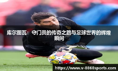 库尔图瓦：守门员的传奇之路与足球世界的辉煌瞬间