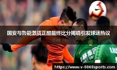 国安与鲁能激战正酣最终比分揭晓引发球迷热议
